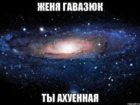 женя гавазюк ты ахуенная