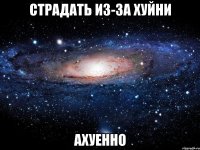 страдать из-за хуйни ахуенно