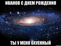 иванов с днем рождения ты у меня охуенный