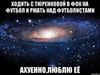 ходить с тюренковой в фок на футбол и ржать над футболистами ахуенно,люблю её