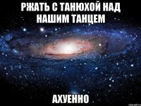 ржать с танюхой над нашим танцем ахуенно