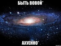 быть вовой* ахуенно*