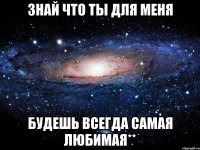 знай что ты для меня будешь всегда самая любимая**