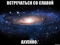 встречаться со славой ахуенно:*