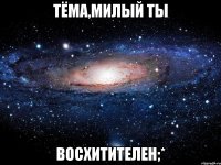 тёма,милый ты восхитителен;*