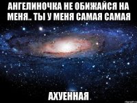 ангелиночка не обижайся на меня.. ты у меня самая самая ахуенная