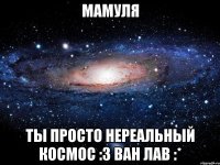 мамуля ты просто нереальный космос :з ван лав :*