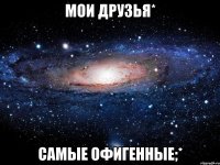 мои друзья* самые офигенные;*