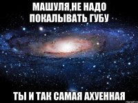 машуля,не надо покалывать губу ты и так самая ахуенная