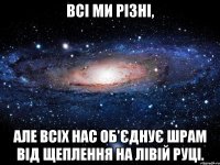 всі ми різні, але всіх нас об'єднує шрам від щеплення на лівій руці.