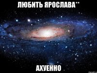 любить ярослава** ахуенно