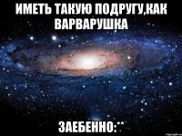 иметь такую подругу,как варварушка заебенно:**