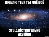 люблю тебя ты моё всё это действительно ахуенно