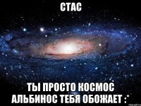 стас ты просто космос альбинос тебя обожает :*