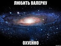 любить валерку охуенно