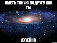 иметь такую подругу как ты ахуенно