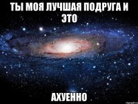 ты моя лучшая подруга и это ахуенно