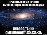 дружить с вами просто гавнооо!!))))хахахаххахахахахах нноооо таккк смешнооо))))аххахахха