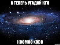 а теперь угадай кто космос хddd