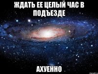 ждать ее целый час в подъезде ахуенно