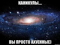 каникулы.... вы просто ахуенные)