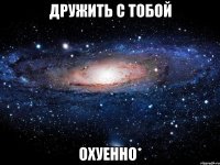 дружить с тобой охуенно*