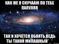 как же я скучааю по тебе папуляя так и хочется обнять.ведь ты такой милашный*_*