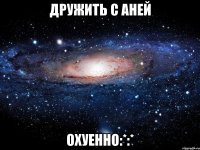 дружить с аней охуенно:*:*