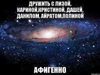 дружить с лизой, кариной,кристиной, дашей, данилом, айратом,полиной афигенно