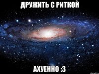 дружить с риткой ахуенно :3