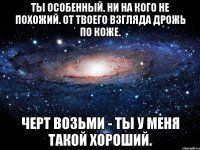 ты особенный. ни на кого не похожий. от твоего взгляда дрожь по коже. черт возьми - ты у меня такой хороший.