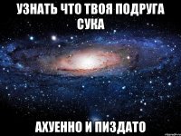 узнать что твоя подруга сука ахуенно и пиздато