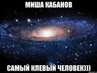 миша кабанов самый клевый человек)))