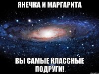 янечка и маргарита вы самые классные подруги!