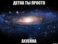 детка ты просто ахуенна