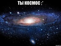 ты космос ;* 