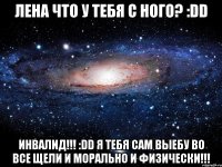 лена что у тебя с ного? :dd инвалид!!! :dd я тебя сам выебу во все щели и морально и физически!!!