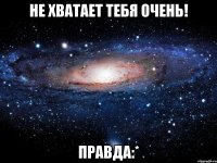 не хватает тебя очень! правда:*