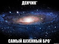 денчик* самый ахуенный бро*