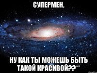 супермен, ну как ты можешь быть такой красивой??**