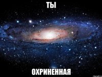 ты охриненная