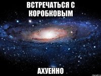 встречаться с коробковым ахуенно