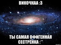 викочкаа :3 ты самая офигенная сестрёнка :**