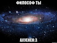 философ ты ахуенен:3