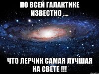 по всей галактике известно .... что лерчик самая лучшая на свете !!!