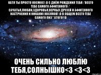 катя ты просто космос! :d с днём рождения тебя :*всего тебе самого афигенного :* сачатья,любви,здоровья,верных друзей и афигенного настроения и никаких косяков! :d в общем всего тебе самого пиз**атого! :d очень сильно люблю тебя,солнышко<3 <3<3