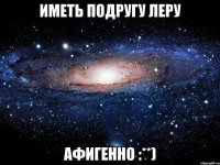 иметь подругу леру афигенно :**)