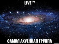 live™ самая ахуенная группа