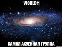 |world†| самая ахуенная группа