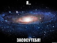 я... засосу тебя!